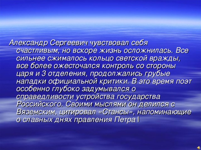 Александр Сергеевич чувствовал себя счастливым, но вскоре жизнь осложнилась. Все сильнее сжималось кольцо светской вражды, все более ожесточался контроль со стороны царя и 3 отделения, продолжались грубые нападки официальной критики. В это время поэт особенно глубоко задумывался о справедливости устройства государства Российского. Своими мыслями он делился с Вяземским, цитировал «Стансы», напоминающие о славных днях правления Петра  I