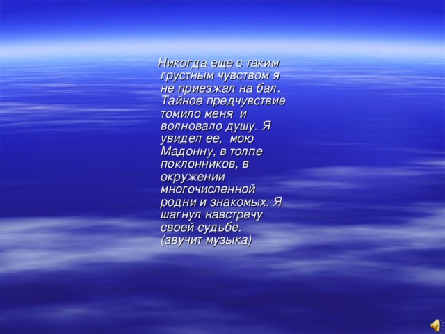 Никогда еще с таким грустным чувством я не приезжал на бал. Тайное предчувствие томило меня и волновало душу. Я увидел ее, мою Мадонну, в толпе поклонников, в окружении многочисленной родни и знакомых. Я шагнул навстречу своей судьбе. (звучит музыка)