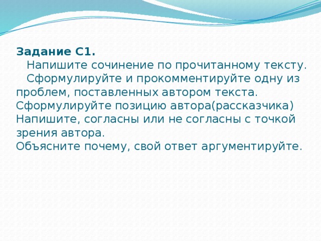 Задание С1.  Напишите сочинение по прочитанному тексту.  Сформулируйте и прокомментируйте одну из проблем, поставленных автором текста.  Сформулируйте позицию автора(рассказчика)  Напишите, согласны или не согласны с точкой зрения автора.  Объясните почему, свой ответ аргументируйте.   .