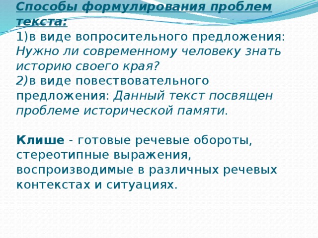 Способы формулирования проблем текста:  1)в виде вопросительного предложения: Нужно ли современному человеку знать историю своего края?  2) в виде повествовательного предложения: Данный текст посвящен проблеме исторической памяти.   Клише - готовые речевые обороты, стереотипные выражения, воспроизводимые в различных речевых контекстах и ситуациях.