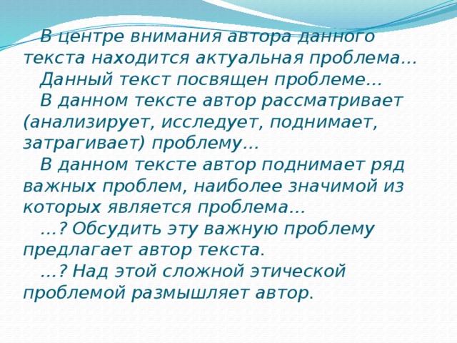 В центре внимания автора данного текста находится актуальная проблема…  Данный текст посвящен проблеме…  В данном тексте автор рассматривает (анализирует, исследует, поднимает, затрагивает) проблему…  В данном тексте автор поднимает ряд важных проблем, наиболее значимой из которых является проблема…  …? Обсудить эту важную проблему предлагает автор текста.  …? Над этой сложной этической проблемой размышляет автор.