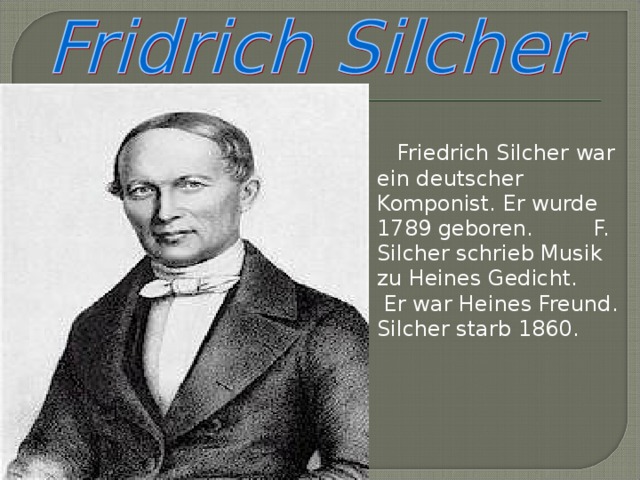 Friedrich Silcher war ein deutscher Komponist. Er wurde 1789 geboren. F. Silcher schrieb Musik zu Heines Gedicht.  Er war Heines Freund. Silcher starb 1860.