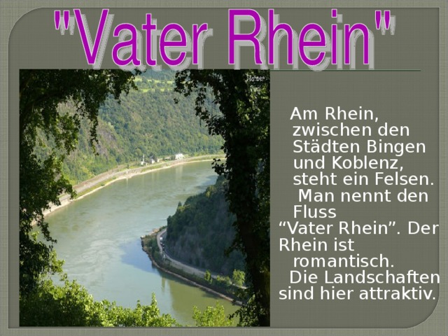 Am Rhein, zwischen den Städten Bingen und Koblenz, steht ein Felsen. Man nennt  den Fluss “ Vater Rhein”. Der Rhein ist romantisch.  Die Landschaften sind hier attraktiv.
