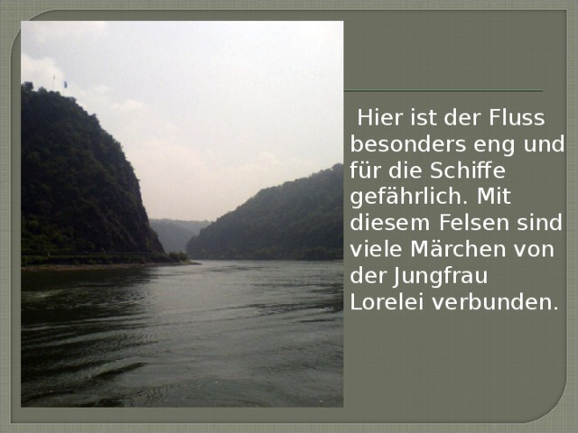 Hier ist der Fluss besonders eng und für die Schiffe gefährlich. Mit diesem Felsen sind viele Märchen von der Jungfrau Lorelei verbunden.