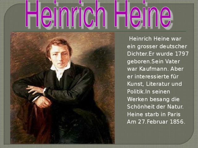 Heinrich Heine war ein grosser deutscher Dichter.Er wurde 1797 geboren.Sein Vater war Kaufmann. Aber er interessierte für Kunst, Literatur und Politik.In seinen Werken besang die Schönheit der Natur. Heine starb in Paris Am 27.Februar 1856.