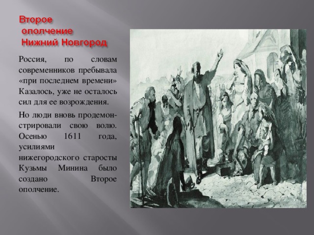 Россия, по словам современников пребывала «при последнем времени» Казалось, уже не осталось сил для ее возрождения. Но люди вновь продемон- стрировали свою волю. Осенью 1611 года, усилиями нижегородского старосты Кузьмы Минина было создано Второе ополчение.