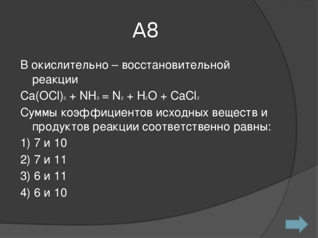 А8 В окислительно – восстановительной реакции Сa(OCl) 2 + NH 3 = N 2 + H 2 O + CaCl 2 Суммы коэффициентов исходных веществ и продуктов реакции соответственно равны: 1) 7 и 10 2) 7 и 11 3) 6 и 11 4) 6 и 10