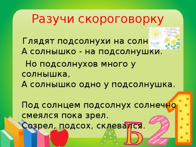 Разучи скороговорку  Глядят подсолнухи на солнышко,   А солнышко - на подсолнушки.  Но подсолнухов много у солнышка,   А солнышко одно у подсолнушка.   Под солнцем подсолнух солнечно смеялся пока зрел.  Созрел, подсох, склевался. 