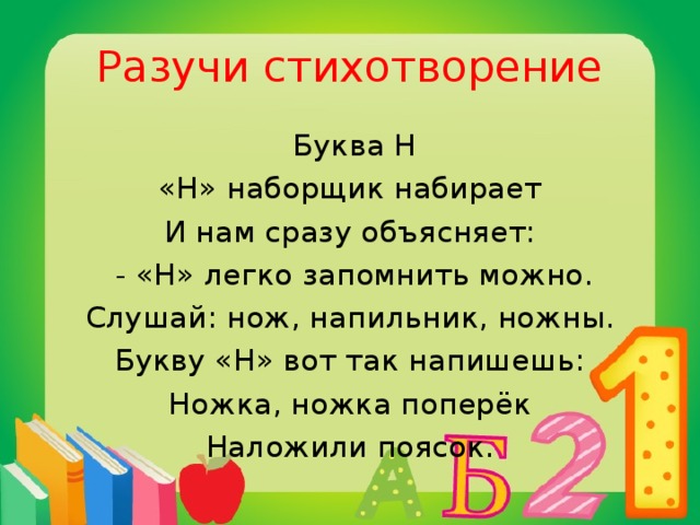 Разучи стихотворение  Буква Н «Н» наборщик набирает И нам сразу объясняет:  - «Н» легко запомнить можно. Слушай: нож, напильник, ножны. Букву «Н» вот так напишешь: Ножка, ножка поперёк Наложили поясок.