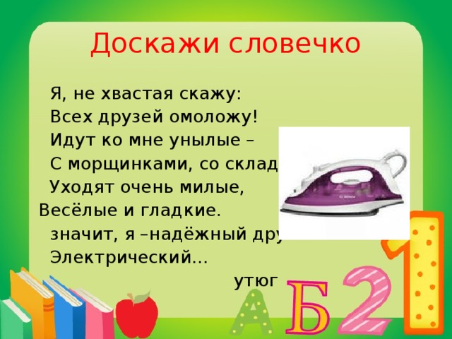 Доскажи словечко  Я, не хвастая скажу:  Всех друзей омоложу!  Идут ко мне унылые –  С морщинками, со складками,  Уходят очень милые,  Весёлые и гладкие.  значит, я –надёжный друг  Электрический…  утюг