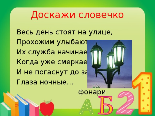 Доскажи словечко  Весь день стоят на улице,  Прохожим улыбаются.  Их служба начинается,  Когда уже смеркается.  И не погаснут до зари  Глаза ночные…  фонари