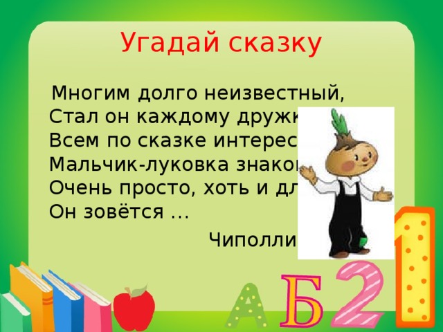 Угадай сказку  Многим долго неизвестный,  Стал он каждому дружком,  Всем по сказке интересной  Мальчик-луковка знаком.  Очень просто, хоть и длинно,  Он зовётся …  Чиполлино
