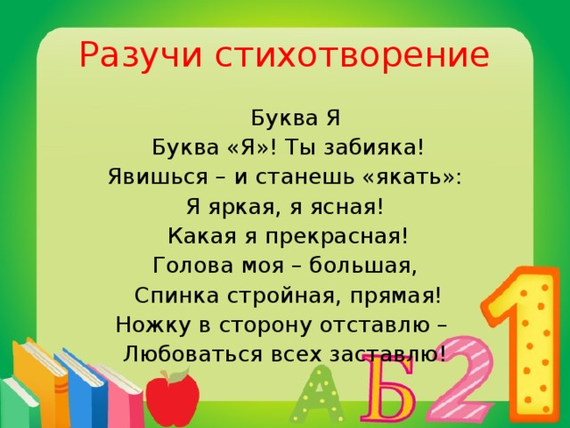 Разучи стихотворение  Буква Я  Буква «Я»! Ты забияка! Явишься – и станешь «якать»: Я яркая, я ясная!  Какая я прекрасная! Голова моя – большая,  Спинка стройная, прямая! Ножку в сторону отставлю – Любоваться всех заставлю!