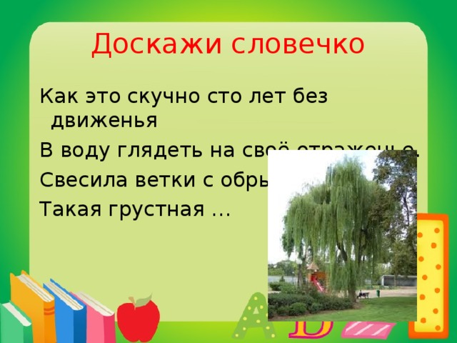 Доскажи словечко  Как это скучно сто лет без движенья  В воду глядеть на своё отраженье.  Свесила ветки с обрыва  Такая грустная …  ива