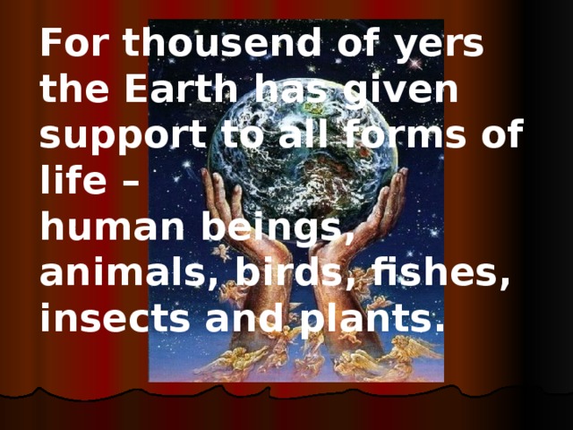 For thousend of yers the Earth has given support to all forms of life – human beings, animals, birds, fishes, insects and plants. Answer: