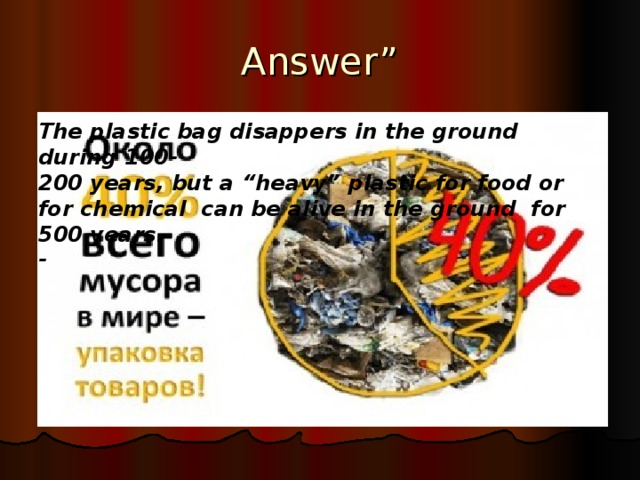 Answer” The plastic bag disappers in the ground during 100- 200 years, but a “heavy” plastic for food or for chemical can be alive in the ground for 500 years. -