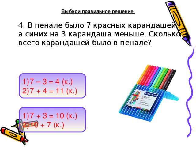 Выбери правильное решение.  4. В пенале было 7 красных карандашей, а синих на 3 карандаша меньше. Сколько всего карандашей было в пенале?