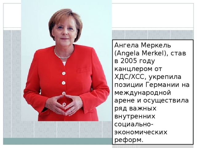 Ангела Меркель (Angela Merkel), став в 2005 году канцлером от ХДС/ХСС, укрепила позиции Германии на международной арене и осуществила ряд важных внутренних социально-экономических реформ.