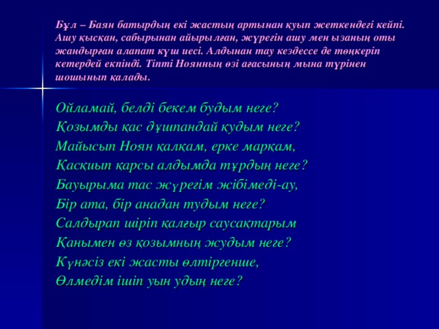 Бұл – Баян батырдың екі жастың артынан қуып жетке н дегі кейпі. Ашу қысқан, сабырынан айырылған, жүрегін ашу мен ызаның оты жандыр ғ ан алапат күш иесі. Алдынан тау кездессе де төңкеріп кетердей екпінді. Тіпті Ноянның өзі ағасының мына түрінен шошынып қалады. Ойлама й , бе л ді бекем будым неге? Қозымды қас дұшпандай қудым неге? Майысып Ноян қалқам, ерке марқам, Қасқиып қарсы алдымда тұрдың неге? Бауырыма тас жүрегім жібімеді-ау, Бір ата, бір анадан тудым неге? Салдырап шіріп қалғыр саусақтарым Қанымен өз қозымның жудым неге? Күнәсіз екі жасты өлтіргенше, Өлмедім ішіп уын удың неге?