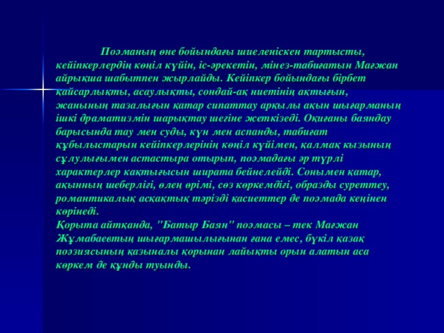 Поэманың өне бойындағы шиеленіскен тартысты, кейіпкерлердің көңіл күйін, іс-әрекетін, мінез-табиғатын Мағжан айрықша шабытпен жырлайды. Кейіпкер бойындағы бірбет қайсарлықты, асаулықты, сондай-ақ ниетінің ақтығын, жанының тазалығын қатар сипаттау арқылы ақын шығарманың ішкі драматизмін шарықтау шегіне жеткізеді. Оқиғаны баяндау барысында тау мен суды, күн мен аспанды, табиғат құбылыстарын кейіпкерлерінің көңіл күйімен, қалмақ кызының сұлулығымен астастыра отырып, поэмадағы әр түрлі характерлер кақтығысын ширата бейнелейді. Сонымен қатар, ақынның шеберлігі, өлең өрімі, сөз көркемдігі, образды суреттеу, романтикалық асқақтық тәрізді қасиеттер де поэмада кеңінен көрінеді.  Қорыта айтқанда, 