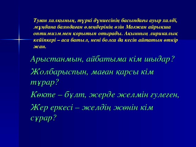 Туған халқының, түркі дүниесінің басындағы ауыр халді, мұңдана баяндаған өлеңдерінің өзін Мағжан айрықша оптимизммен қорытып отырады. Ақынның лирикалық кейіпкері – аса батыл, нені болса да кесіп айтатын өткір жан. Арыстанмын, айбатыма кім шыдар? Жолбарыспын, маған қарсы кім тұрар? Көкте – бұлт, жерде желмін гулеген, Жер еркесі – желдің жөнін кім сұрар?