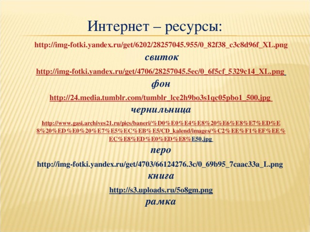 Интернет – ресурсы: http://img-fotki.yandex.ru/get/6202/28257045.955/0_82f38_c3c8d96f_XL.png  свиток  http://img-fotki.yandex.ru/get/4706/28257045.5ec/0_6f5cf_5329c14_XL.png  фон  http://24.media.tumblr.com/tumblr_lce2h9bo3s1qc05pbo1_500.jpg чернильница  http :// www . gasi . archives 21. ru / pics / baneri /% D 0% E 0% E 4% E 8%20% E 6% E 8% E 7% ED % E 8%20% ED % E 0%20% E 7% E 5% EC % EB % E 5/ CD _ kalend / images /% C 2% EE % F 1% EF % EE % EC % E 8% ED % E 0% ED % E 8% E 50.jpg перо  http://img-fotki.yandex.ru/get/4703/66124276.3c/0_69b95_7caac33a_L.png книга  http://s3.uploads.ru/5o8gm.png рамка