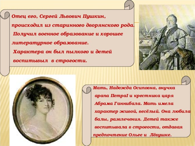 Отец его, Сергей Львович Пушкин, происходил из старинного дворянского рода.  Получил военное образование и хорошее литературное образование.  Характера он был пылкого и детей  воспитывыл в строгости. Мать, Надежда Осиповна, внучка  арапа Петра I и крестника царя  Абрама Ганнибала. Мать имела  характер живой, весёлый. Она любила  балы, развлечения. Детей также  воспитывала в строгости, отдавая предпочтение Ольге и Лёвушке.