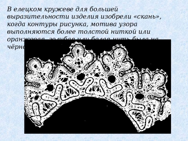 В елецком кружеве для большей выразительности изделия изобрели «скань», когда контуры рисунка, мотива узора выполняются более толстой ниткой или оранжевая, голубая или белая нить была на чёрном фоне.