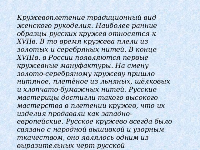 Кружевоплетение традиционный вид женского рукоделия. Наиболее ранние образцы русских кружев относятся к XVIIв. В то время кружева плели из золотых и серебряных нитей. В конце XVIIIв. в России появляются первые кружевные мануфактуры. На смену золото-серебряному кружеву пришло нитяное, плетёное из льняных, шёлковых и хлопчато-бумажных нитей. Русские мастерицы достигли такого высокого мастерства в плетении кружев, что их изделия продавали как западно-европейские. Русское кружево всегда было связано с народной вышивкой и узорным ткачеством, оно являлось одним из выразительных черт русской национальной культуры.