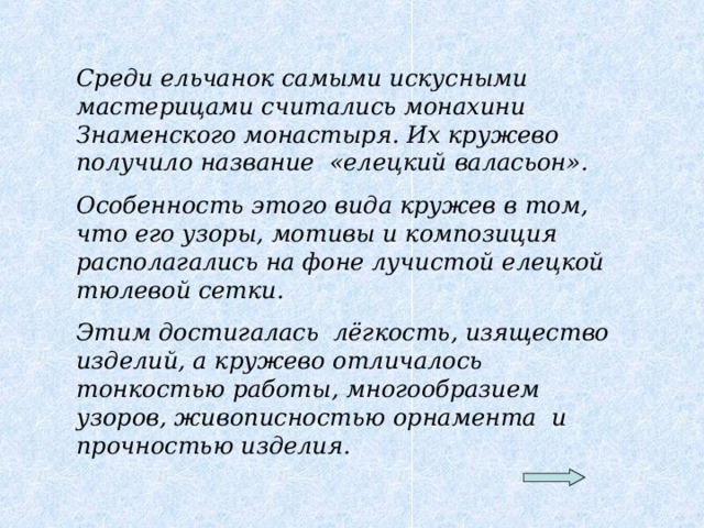 Среди ельчанок самыми искусными мастерицами считались монахини Знаменского монастыря. Их кружево получило название «елецкий валасьон». Особенность этого вида кружев в том, что его узоры, мотивы и композиция располагались на фоне лучистой елецкой тюлевой сетки. Этим достигалась лёгкость, изящество изделий, а кружево отличалось тонкостью работы, многообразием узоров, живописностью орнамента и прочностью изделия.