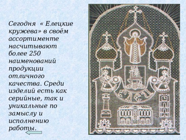 Сегодня « Елецкие кружева» в своём ассортименте насчитывают более 250 наименований продукции отличного качества. Среди изделий есть как серийные, так и уникальные по замыслу и исполнению работы.