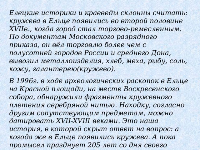 Елецкие историки и краеведы склонны считать: кружева в Ельце появились во второй половине XVIIв., когда город стал торгово-ремесленным. По документам Московского разрядного приказа, он вёл торговлю более чем с полусотней городов России и среднего Дона, вывозил металлоизделия, хлеб, меха, рыбу, соль, кожу, галантерею(кружево). В 1996г. в ходе археологических раскопок в Ельце на Красной площади, на месте Воскресенского собора, обнаружили фрагменты кружевного плетения серебряной нитью. Находку, согласно другим сопутствующим предметам, можно датировать XVII-XVIII веками. Это наша история, в которой скрыт ответ на вопрос: а когода же в Ельце появились кружева. А пока промысел празднует 205 лет со дня своего рождения.