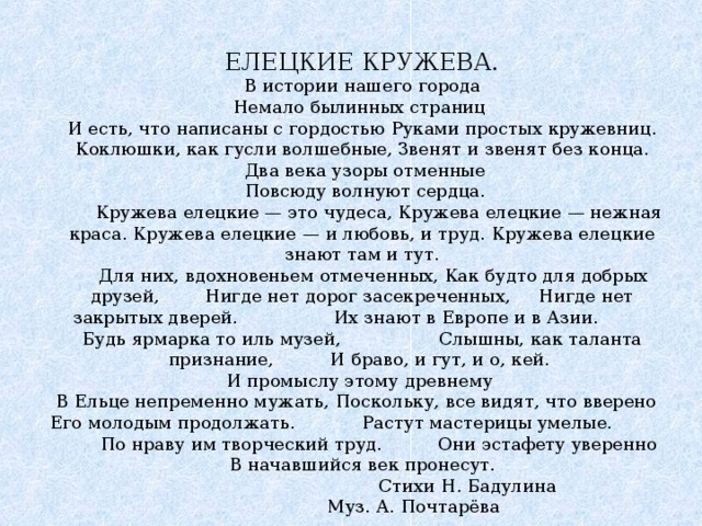 ЕЛЕЦКИЕ КРУЖЕВА. В истории нашего города Немало былинных страниц И есть, что написаны с гордостью Руками простых кружевниц. Коклюшки, как гусли волшебные, Звенят и звенят без конца.  Два века узоры отменные  Повсюду волнуют сердца.  Кружева елецкие — это чудеса, Кружева елецкие — нежная краса. Кружева елецкие — и любовь, и труд. Кружева елецкие знают там и тут.  Для них, вдохновеньем отмеченных, Как будто для добрых друзей, Нигде нет дорог засекреченных, Нигде нет закрытых дверей. Их знают в Европе и в Азии.  Будь ярмарка то иль музей,   Слышны, как таланта признание, И браво, и гут, и о, кей. И промыслу этому древнему В Ельце непременно мужать, Поскольку, все видят, что вверено Его молодым продолжать. Растут мастерицы умелые. По нраву им творческий труд. Они эстафету уверенно В начавшийся век пронесут.    Стихи Н. Бадулина   Муз. А. Почтарёва