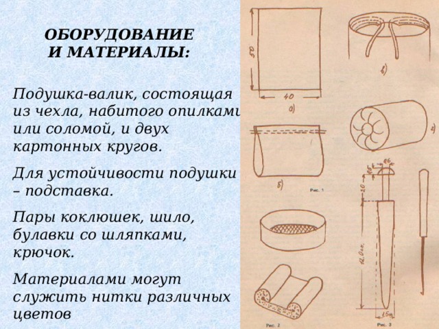 ОБОРУДОВАНИЕ И МАТЕРИАЛЫ: Подушка-валик, состоящая из чехла, набитого опилками или соломой, и двух картонных кругов. Для устойчивости подушки – подставка. Пары коклюшек, шило, булавки со шляпками, крючок. Материалами могут служить нитки различных цветов