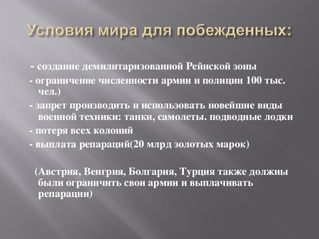 - создание демилитаризованной Рейнской зоны  - ограничение численности армии и полиции 100 тыс. чел.)  - запрет производить и использовать новейшие виды военной техники: танки, самолеты. подводные лодки  - потеря всех колоний  - выплата репараций(20 млрд золотых марок)   (Австрия, Венгрия, Болгария, Турция также должны были ограничить свои армии и выплачивать репарации)