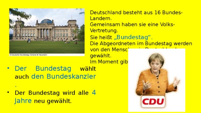 Deutschland besteht aus 16 Bundes-Landern. Gemeinsam haben sie eine Volks-Vertretung. Sie heißt „Bundestag“. Die Abgeordneten im Bundestag werden von den Menschen in Deutschland gewählt. Im Moment gibt es 620 Abgeordnete.