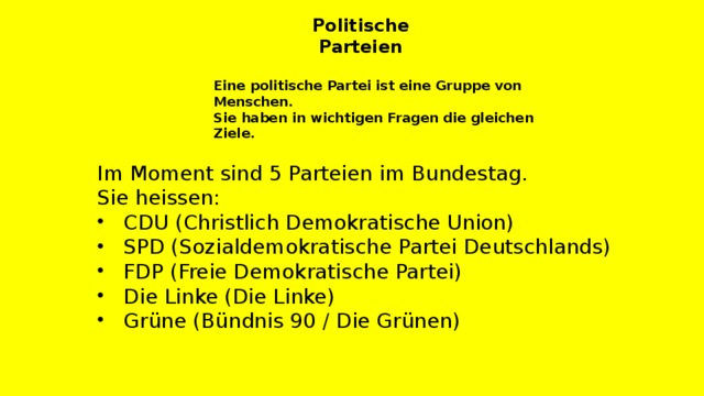 Politische Parteien Eine politische Partei ist eine Gruppe von Menschen. Sie haben in wichtigen Fragen die gleichen Ziele. Im Moment sind 5 Parteien im Bundestag. Sie heissen: