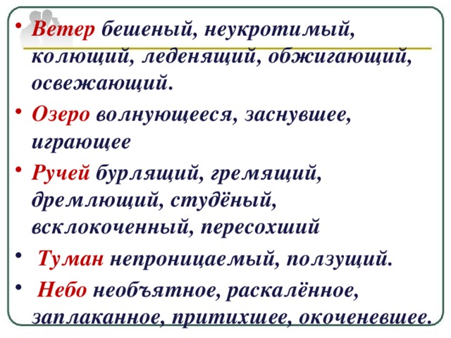 Ветер  бешеный, неукротимый, колющий, леденящий, обжигающий, освежающий. Озеро волнующееся, заснувшее, играющее Ручей бурлящий, гремящий, дремлющий, студёный, всклокоченный, пересохший   Туман непроницаемый, ползущий.   Небо необъятное, раскалённое, заплаканное, притихшее, окоченевшее.