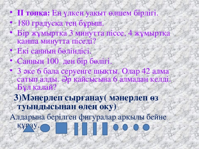 ІІ топқа: Ең үлкен уақыт өлшем бірлігі. 180 градусқа тең бұрыш. Бір жұмыртқа 3 минутта піссе, 4 жұмыртқа қанша минутта піседі? Екі санның бөліндісі. Санның 100 ден бір бөлігі. 3 әке 6 бала серуенге шықты. Олар 42 алма сатып алды. Әр қайсысына 6 алмадан келді. Бұл қалай?