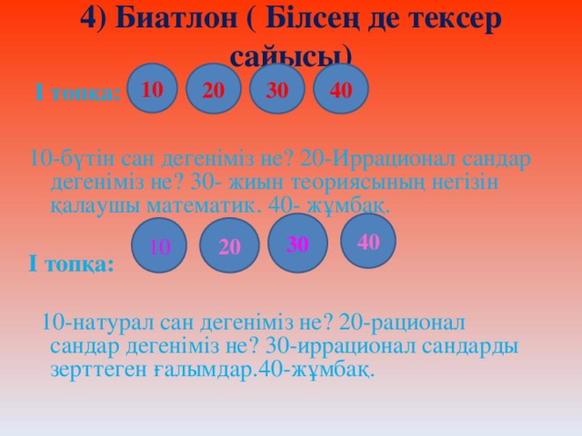 4) Биатлон ( Білсең де тексер сайысы) 10 20 30 40  І топқа:  10-бүтін сан дегеніміз не? 20-Иррационал сандар дегеніміз не? 30- жиын теориясының негізін қалаушы математик. 40- жұмбақ.  І топқа:   10-натурал сан дегеніміз не? 20-рационал сандар дегеніміз не? 30-иррационал сандарды зерттеген ғалымдар.40-жұмбақ. 40 30 20 10