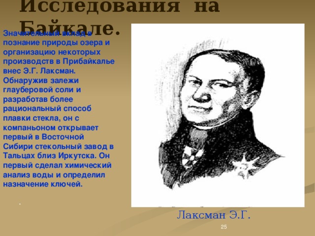 Исследования на Байкале. Значительный вклад в познание природы озера и организацию некоторых производств в Прибайкалье внес Э.Г. Лаксман. Обнаружив залежи глауберовой соли и разработав более рациональный способ плавки стекла, он с компаньоном открывает первый в Восточной Сибири стекольный завод в Тальцах близ Иркутска. Он первый сделал химический анализ воды и определил назначение ключей.   Лаксман Э.Г. .