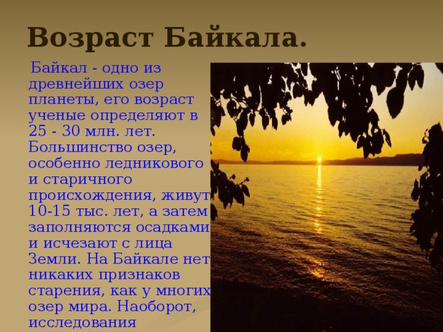 Возраст Байкала.  Байкал - одно из древнейших озер планеты, его возраст ученые определяют в 25 - 30 млн. лет. Большинство озер, особенно ледникового и старичного происхождения, живут 10-15 тыс. лет, а затем заполняются осадками и исчезают с лица Земли. На Байкале нет никаких признаков старения, как у многих озер мира. Наоборот, исследования последних лет позволили геофизикам высказать гипотезу о том, что Байкал является зарождающимся океаном .