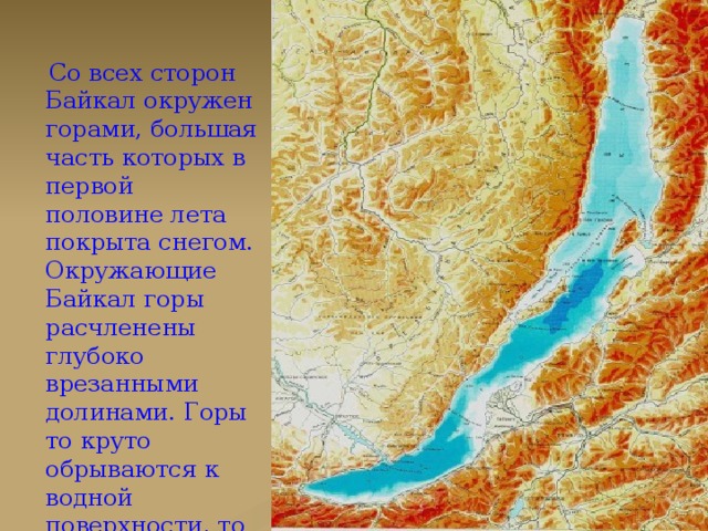 Со всех сторон Байкал окружен горами, большая часть которых в первой половине лета покрыта снегом. Окружающие Байкал горы расчленены глубоко врезанными долинами. Горы то круто обрываются к водной поверхности, то отступают от нее на небольшое расстояние.