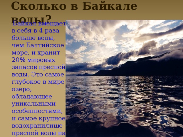 Сколько в Байкале воды?  Байкал вмещает в себя в 4 раза больше воды, чем Балтийское море, и хранит 20% мировых запасов пресной воды. Это самое глубокое в мире озеро, обладающее уникальными особенностями, и самое крупное водохранилище пресной воды на планете.