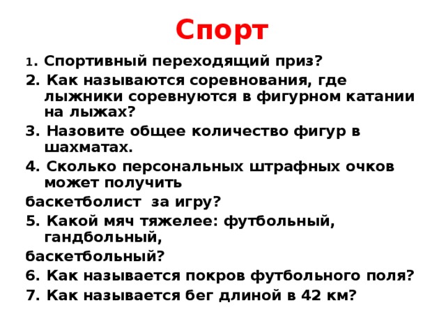 Спорт 1 . Спортивный переходящий приз? 2. Как называются соревнования, где лыжники соревнуются в фигурном катании на лыжах? 3. Назовите общее количество фигур в шахматах. 4. Сколько персональных штрафных очков может получить баскетболист за игру? 5. Какой мяч тяжелее: футбольный, гандбольный, баскетбольный? 6. Как называется покров футбольного поля? 7. Как называется бег длиной в 42 км?