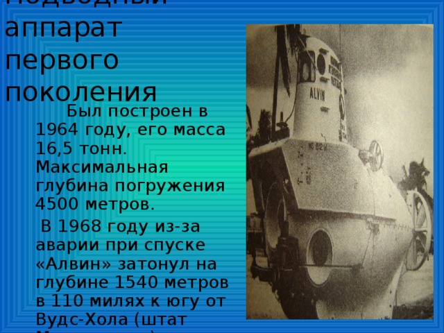 Подводный аппарат  первого поколения  Был построен в 1964 году, его масса 16,5 тонн. Максимальная глубина погружения 4500 метров.  В 1968 году из-за аварии при спуске «Алвин» затонул на глубине 1540 метров в 110 милях к югу от Вудс-Хола (штат Массачусетс).