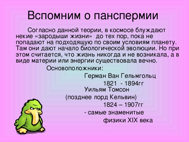 Вспомним о панспермии   Согласно данной теории, в космосе блуждают некие «зародыши жизни» до тех пор, пока не попадают на подходящую по своим условиям планету. Там они дают начало биологической эволюции. Но при этом считается, что жизнь никогда и не возникала, а в виде материи или энергии существовала вечно.    Основоположники:       Герман Ван Гельмгольц       1821 - 1894гг       Уильям Томсон     (позднее лорд Кельвин)        1824 – 1907гг       - самые знаменитые       физики Х I Х века