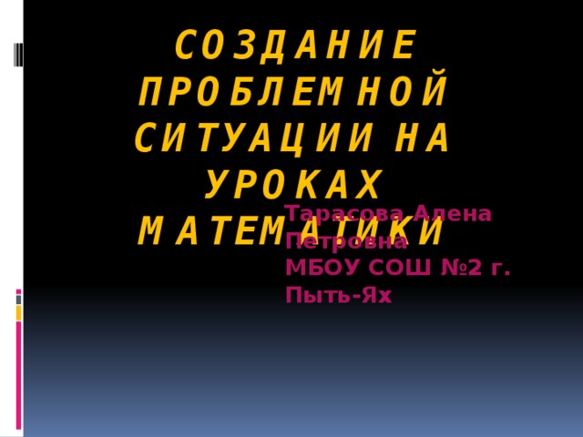 Создание проблемной ситуации на уроках математики Тарасова Алена Петровна МБОУ СОШ №2 г. Пыть-Ях