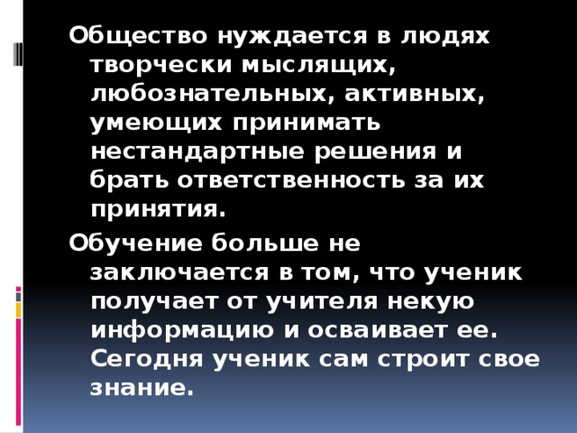 Общество нуждается в людях творчески мыслящих, любознательных, активных, умеющих принимать нестандартные решения и брать ответственность за их принятия. Обучение больше не заключается в том, что ученик получает от учителя некую информацию и осваивает ее. Сегодня ученик сам строит свое знание.