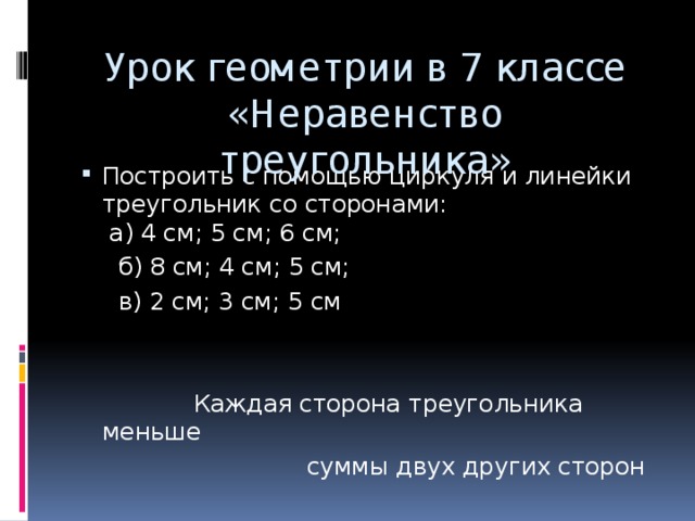 Урок геометрии в 7 классе «Неравенство треугольника» Построить с помощью циркуля и линейки треугольник со сторонами:  а) 4 см; 5 см; 6 см;  б) 8 см; 4 см; 5 см;  в) 2 см; 3 см; 5 см  Каждая сторона треугольника меньше  суммы двух других сторон